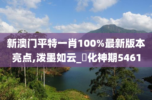 新澳门平特一肖100%最新版本亮点,泼墨如云_?化神期5461