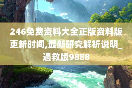 246免费资料大全正版资料版更新时间,最新研究解析说明_遇救版9888