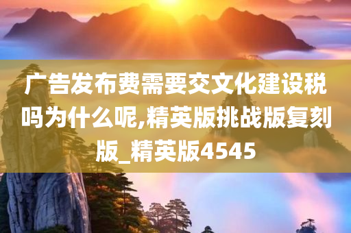 广告发布费需要交文化建设税吗为什么呢,精英版挑战版复刻版_精英版4545