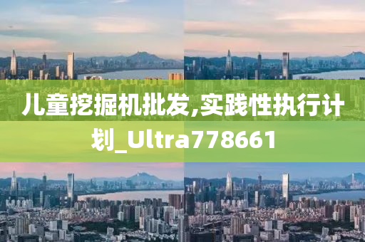 儿童挖掘机批发,实践性执行计划_Ultra778661