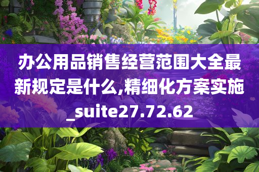 办公用品销售经营范围大全最新规定是什么,精细化方案实施_suite27.72.62