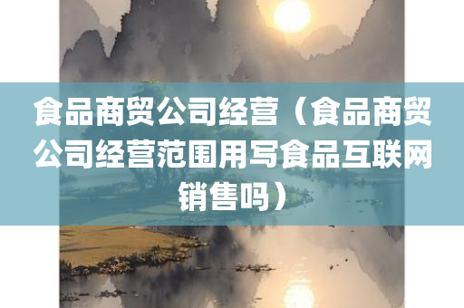 食品商贸公司经营（食品商贸公司经营范围用写食品互联网销售吗）