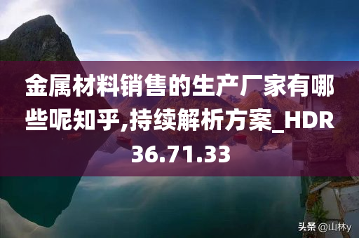 金属材料销售的生产厂家有哪些呢知乎,持续解析方案_HDR36.71.33