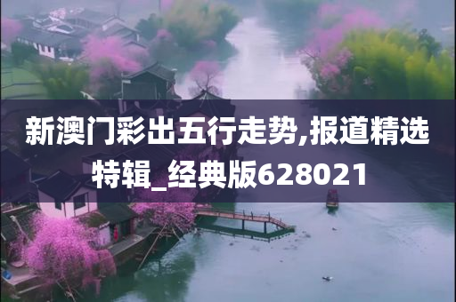 新澳门彩出五行走势,报道精选特辑_经典版628021