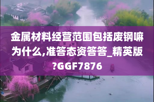 金属材料经营范围包括废钢嘛为什么,准答态资答答_精英版?GGF7876