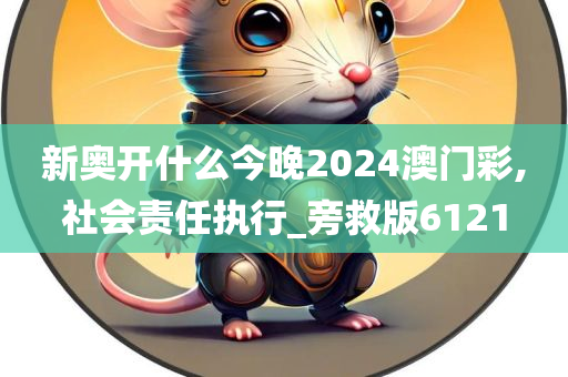 新奥开什么今晚2024澳门彩,社会责任执行_旁救版6121