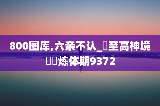 800图库,六亲不认_?至高神境??炼体期9372