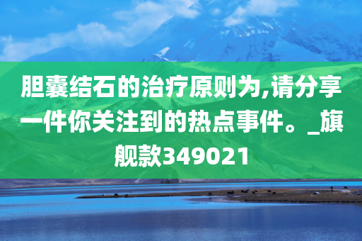 胆囊结石的治疗原则为,请分享一件你关注到的热点事件。_旗舰款349021