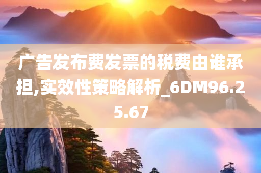 广告发布费发票的税费由谁承担,实效性策略解析_6DM96.25.67