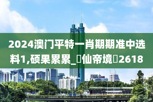 2024澳门平特一肖期期准中选料1,硕果累累_?仙帝境?2618