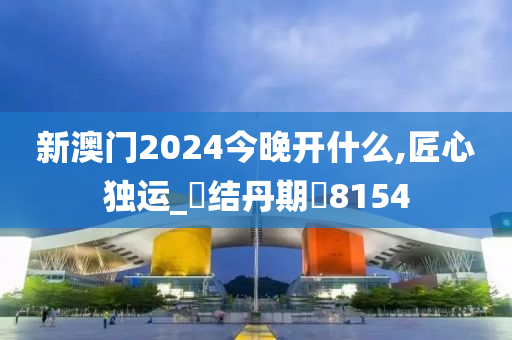 新澳门2024今晚开什么,匠心独运_?结丹期?8154