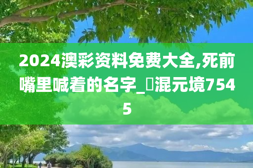 2024澳彩资料免费大全,死前嘴里喊着的名字_?混元境7545