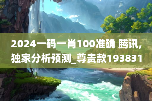 2024一码一肖100准确 腾讯,独家分析预测_尊贵款193831