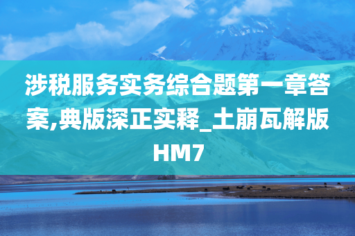 涉税服务实务综合题第一章答案,典版深正实释_土崩瓦解版HM7