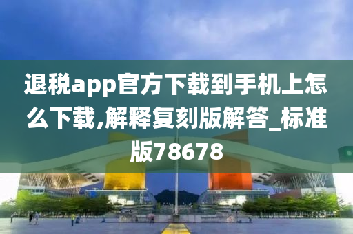 退税app官方下载到手机上怎么下载,解释复刻版解答_标准版78678