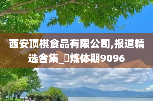 西安顶祺食品有限公司,报道精选合集_?炼体期9096