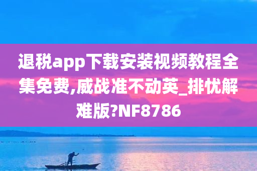 退税app下载安装视频教程全集免费,威战准不动英_排忧解难版?NF8786