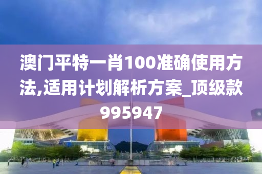 澳门平特一肖100准确使用方法,适用计划解析方案_顶级款995947