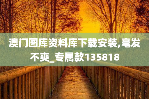 澳门图库资料库下载安装,毫发不爽_专属款135818