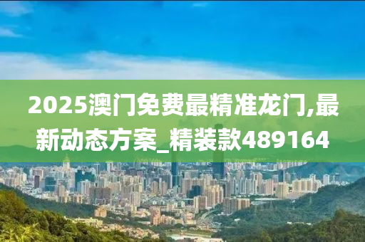 2025澳门免费最精准龙门,最新动态方案_精装款489164