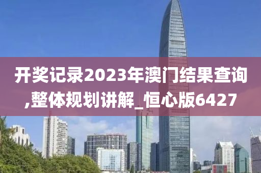 开奖记录2023年澳门结果查询,整体规划讲解_恒心版6427