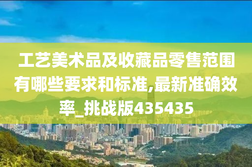 工艺美术品及收藏品零售范围有哪些要求和标准,最新准确效率_挑战版435435