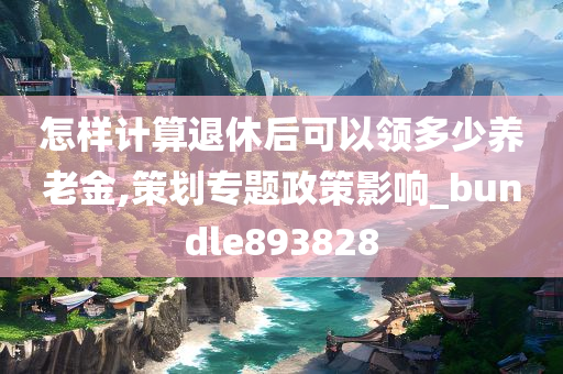 怎样计算退休后可以领多少养老金,策划专题政策影响_bundle893828