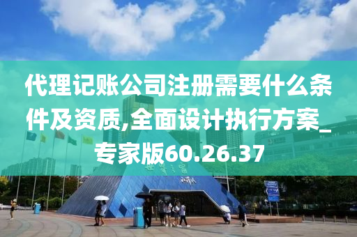 代理记账公司注册需要什么条件及资质,全面设计执行方案_专家版60.26.37