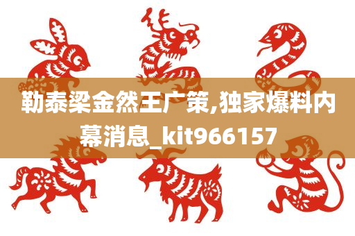 勒泰梁金然王广策,独家爆料内幕消息_kit966157