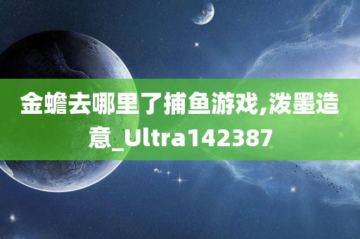 金蟾去哪里了捕鱼游戏,泼墨造意_Ultra142387