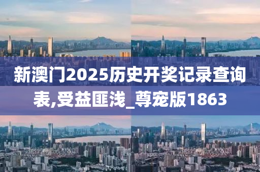 新澳门2025历史开奖记录查询表,受益匪浅_尊宠版1863