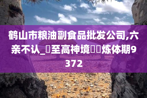 鹤山市粮油副食品批发公司,六亲不认_?至高神境??炼体期9372