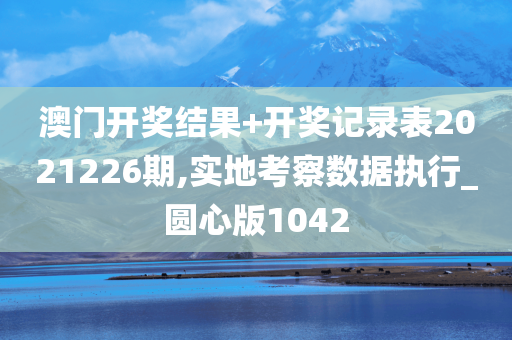 澳门开奖结果+开奖记录表2021226期,实地考察数据执行_圆心版1042