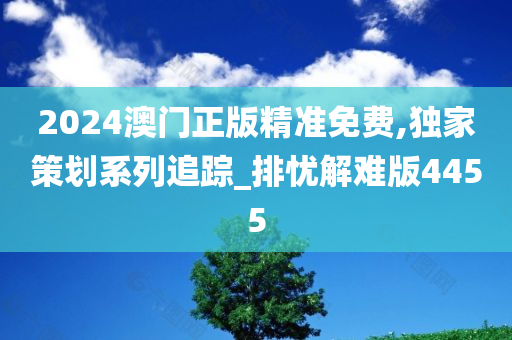 2024澳门正版精准免费,独家策划系列追踪_排忧解难版4455