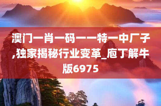 澳门一肖一码一一特一中厂子,独家揭秘行业变革_庖丁解牛版6975