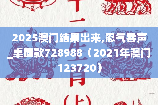 2025澳门结果出来,忍气吞声_桌面款728988（2021年澳门123720）