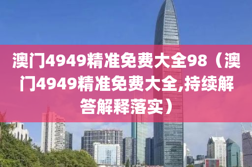 澳门4949精准免费大全98（澳门4949精准免费大全,持续解答解释落实）