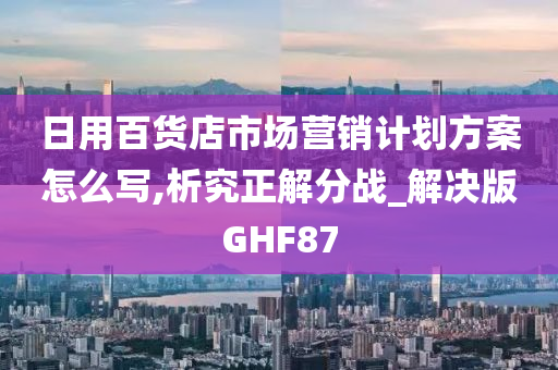 日用百货店市场营销计划方案怎么写,析究正解分战_解决版GHF87