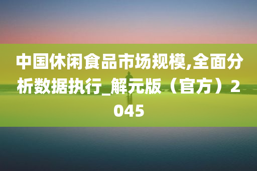 中国休闲食品市场规模,全面分析数据执行_解元版（官方）2045