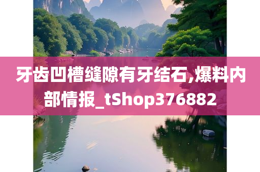 牙齿凹槽缝隙有牙结石,爆料内部情报_tShop376882