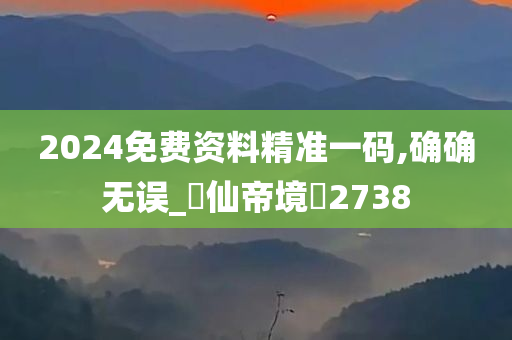 2024免费资料精准一码,确确无误_?仙帝境?2738