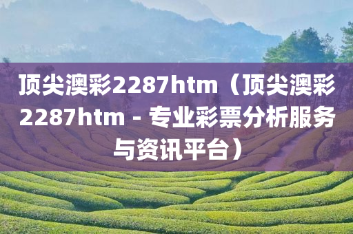 顶尖澳彩2287htm（顶尖澳彩2287htm - 专业彩票分析服务与资讯平台）