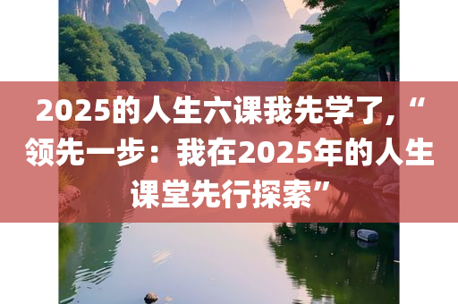 2025的人生六课我先学了,“领先一步：我在2025年的人生课堂先行探索”