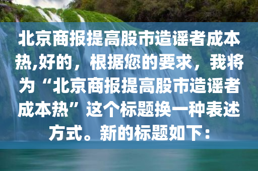 北京商报提高股市造谣者成本热,好的，根据您的要求，我将为“北京商报提高股市造谣者成本热”这个标题换一种表述方式。新的标题如下：