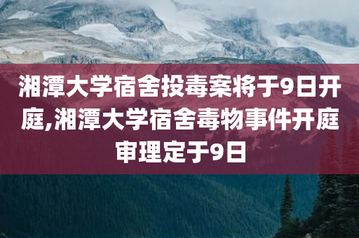 湘潭大学宿舍投毒案将于9日开庭,湘潭大学宿舍毒物事件开庭审理定于9日