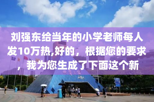 刘强东给当年的小学老师每人发10万热,好的，根据您的要求，我为您生成了下面这个新