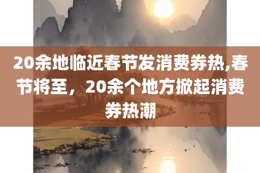 20余地临近春节发消费券热,春节将至，20余个地方掀起消费券热潮