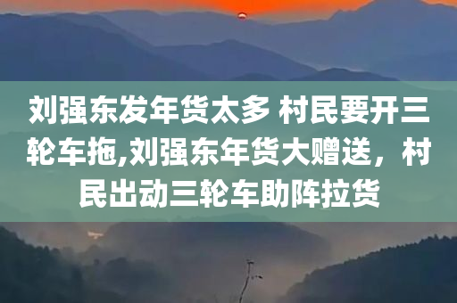 刘强东发年货太多 村民要开三轮车拖,刘强东年货大赠送，村民出动三轮车助阵拉货