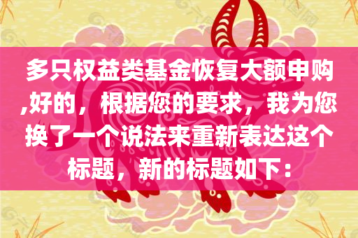 多只权益类基金恢复大额申购,好的，根据您的要求，我为您换了一个说法来重新表达这个标题，新的标题如下：