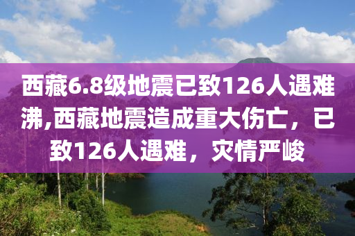 西藏6.8级地震已致126人遇难沸,西藏地震造成重大伤亡，已致126人遇难，灾情严峻